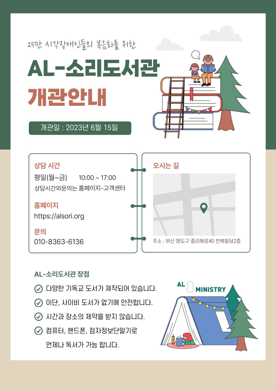 25만 시각장애인들의 복음화를 위한 AL-소리도서관 개관 안내 개관일 2023년 6월 15일 상담시간 평일(월~금) 오전 10:00~17:00 상담시간외에는 홈페이지 -고객센터 홈페이지 https://alsori.org 문의 010-8363-6136 오시는 길 주소 : 부산 영도구 중리북로 40 천복빌딩 2층 AL-소리도서관 장점 1. 다양한 기독교 도서가 제작되어 있습니다. 2. 이단, 사이비 도서가 없기에 안전합니다. 3. 시간과 장소에 제약을 받지 않습니다. 4. 컴퓨터, 핸드폰, 점자정보단말기로 언제나 독서가 가능합니다. ALMINISTRY 